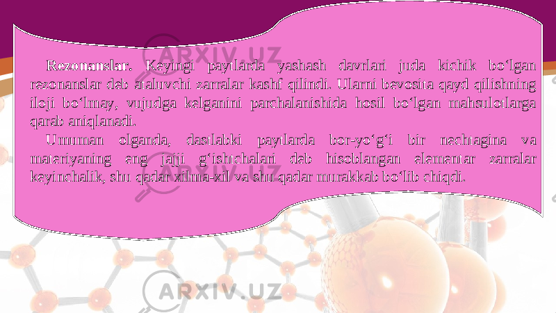 Rezonanslar. Keyingi paytlarda yashash davrlari juda kichik bo‘lgan rezonanslar deb ataluvchi zarralar kashf qilindi. Ularni bevosita qayd qilishning iloji bo‘lmay, vujudga kelganini parchalanishida hosil bo‘lgan mahsulotlarga qarab aniqlanadi. Umuman olganda, dastlabki paytlarda bor-yo‘g‘i bir nechtagina va materiyaning eng jajji g‘ishtchalari deb hisoblangan elementar zarralar keyinchalik, shu qadar xilma-xil va shu qadar murakkab bo‘lib chiqdi. 