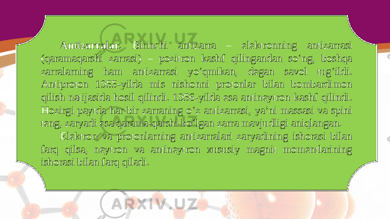 Antizarralar. Birinchi antizarra – elektronning antizarrasi (qaramaqarshi zarrasi) – pozitron kashf qilingandan so‘ng, boshqa zarralarning ham antizarrasi yo‘qmikan, degan savol tug‘ildi. Antiproton 1955-yilda mis nishonni protonlar bilan bombardimon qilish natijasida hosil qilindi. 1956-yilda esa antineytron kashf qilindi. Hozirgi paytda har bir zarraning o‘z antizarrasi, ya’ni massasi va spini teng, zaryadi esa qarama-qarshi bo‘lgan zarra mavjudligi aniqlangan. Elektron va protonlarning antizarralari zaryadining ishorasi bilan farq qilsa, neytron va antineytron xususiy magnit momentlarining ishorasi bilan farq qiladi. 