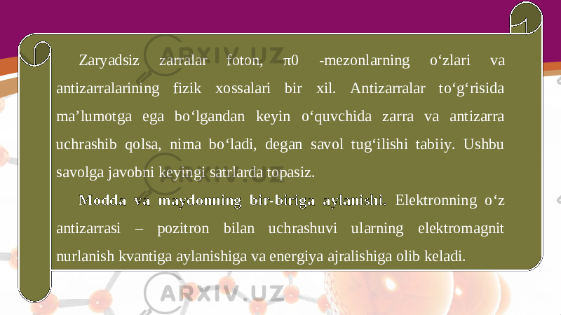 Zaryadsiz zarralar foton, π0 - mezonlarning o‘zlari va antizarralarining fizik xossalari bir xil. Antizarralar to‘g‘risida ma’lumotga ega bo‘lgandan keyin o‘quvchida zarra va antizarra uchrashib qolsa, nima bo‘ladi, degan savol tug‘ilishi tabiiy. Ushbu savolga javobni keyingi satrlarda topasiz. Modda va maydonning bir-biriga aylanishi. Elektronning o‘z antizarrasi – pozitron bilan uchrashuvi ularning elektromagnit nurlanish kvantiga aylanishiga va energiya ajralishiga olib keladi. 