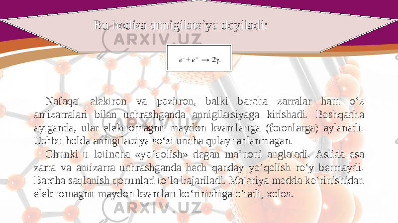 Bu hodisa annigilatsiya deyiladi: Nafaqat elektron va pozitron, balki barcha zarralar ham o‘z antizarralari bilan uchrashganda annigilatsiyaga kirishadi. Boshqacha aytganda, ular elektromagnit maydon kvantlariga (fotonlarga) aylanadi. Ushbu holda annigilatsiya so‘zi uncha qulay tanlanmagan. Chunki u lotincha «yo‘qolish» degan ma’noni anglatadi. Aslida esa zarra va antizarra uchrashganda hech qanday yo‘qolish ro‘y bermaydi. Barcha saqlanish qonunlari to‘la bajariladi. Materiya modda ko‘rinishidan elektromagnit maydon kvantlari ko‘rinishiga o‘tadi, xolos. 