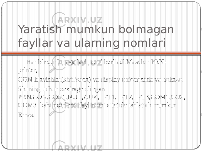 Yaratish mumkun bolmagan fayllar va ularning nomlari Har bir qurilmaga fayl nomi beriladi.Masalan PRN- printer, CON-klavishlar(kiritishda) va display chiqarishda va hokazo. Shuning uchun zaxiraga olingan PRN,CON,CON1,NUL,AUX,LPT1,LPT2,LPT3,COM1,CO2, COM3 kabi nomlarni fayl nomi sifatida ishlatish mumkun Emas. 