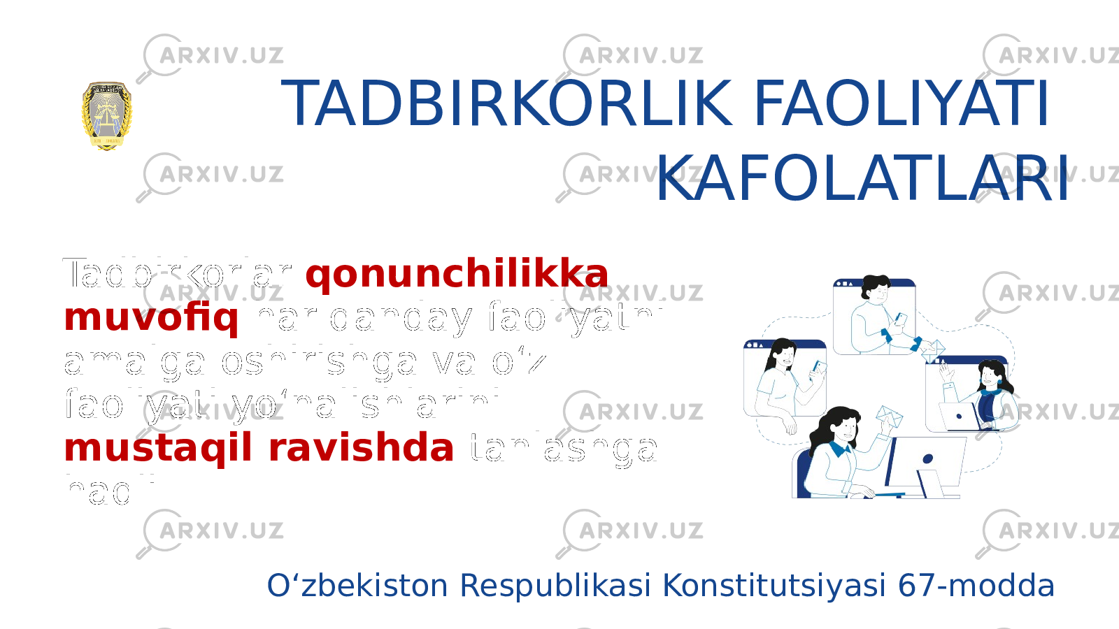 TADBIRKORLIK FAOLIYATI KAFOLATLARI Tadbirkorlar qonunchilikka muvofiq har qanday faoliyatni amalga oshirishga va o‘z faoliyati yo‘nalishlarini mustaqil ravishda tanlashga haqli O‘zbekiston Respublikasi Konstitutsiyasi 67-modda 