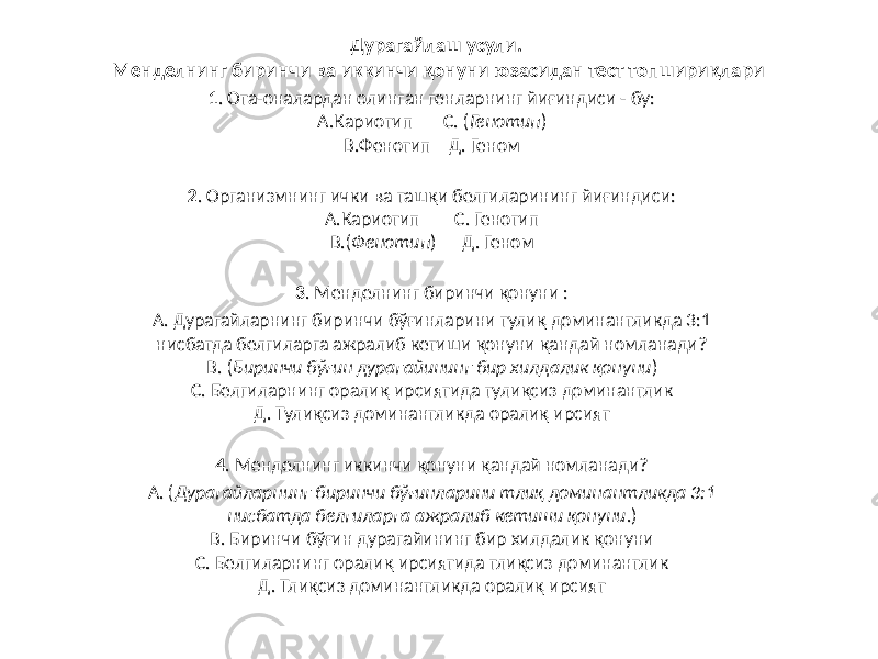 Дурагайлаш усули. Менделнинг биринчи ва иккинчи қонуни юзасидан тест топшириқлари 1 . Ота-оналардан олинган генларнинг йиғиндиси - бу: А.Кариотип С. ( Генотип ) В.Фенотип Д. Геном 2 . Организмнинг ички ва ташқи белгиларининг йиғиндиси: А.Кариотип С. Генотип В.( Фенотип ) Д. Геном 3 . Менделнинг биринчи қонуни : А. Дурагайларнинг биринчи бўғинларини тулиқ доминантликда 3:1 нисбатда белгиларга ажралиб кетиши қонуни қандай номланади? В. ( Биринчи бўғин дурагайининг бир хилдалик қонуни ) С. Белгиларнинг оралиқ ирсиятида тулиқсиз доминантлик Д. Тулиқсиз доминантликда оралиқ ирсият 4 . Менделнинг иккинчи қонуни қандай номланади? А. ( Дурагайларнинг биринчи бўғинларини тлиқ доминантликда 3:1 нисбатда белгиларга ажралиб кетиши қонуни .) В. Биринчи бўғин дурагайининг бир хилдалик қонуни С. Белгиларнинг оралиқ ирсиятида тлиқсиз доминантлик Д. Тлиқсиз доминантликда оралиқ ирсият 