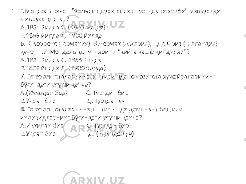 • Г.Мендель қачон “ўсимлик дурагайлари устида тажриба” мавзусида маъруза қилган? А.1831 йилда С. ( 1865 йилда ) В.1859 йилда Д. 1900 йилда 6 . К.Корренс (Германия), Э.Чермак (Австрия), Г.Де Фриз (Голландия) қачон Г.И.Мендель қонунларини “қайта кашф қилдилар”? А.1831 йилда С. 1865 йилда В.1859 йилда Д. ( 1900 йилда ) 7 . Гетерозиготаларни чатиштиришда гомозигота ҳужайраларининг бўғиндаги улуши қанча? А.( Иккидан бир ) С. Туртдан бир В.Учдан бир Д. Туртдан уч 8. Гетерозиготаларни чатиштиришда доминант белгили индивидларнинг бўғиндаги улуши қанча? А.Иккидан бир С. Туртдан бир В.Учдан бир Д. ( Туртдан уч ) 