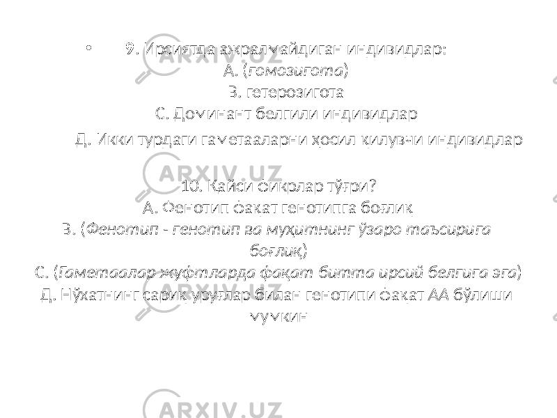 • 9 . Ирсиятда ажралмайдиган индивидлар: А. ( гомозигота ) В. гетерозигота С. Доминант белгили индивидлар Д. Икки турдаги гаметааларни ҳосил қилувчи индивидлар 10. Қайси фикрлар тўғри? А. Фенотип фақат генотипга боғлиқ В. ( Фенотип - генотип ва муҳитнинг ўзаро таъсирига боғлиқ ) С. ( Гаметаалар жуфтларда фақат битта ирсий белгига эга ) Д. Нўхатнинг сариқ уруғлар билан генотипи фақат АА бўлиши мумкин 