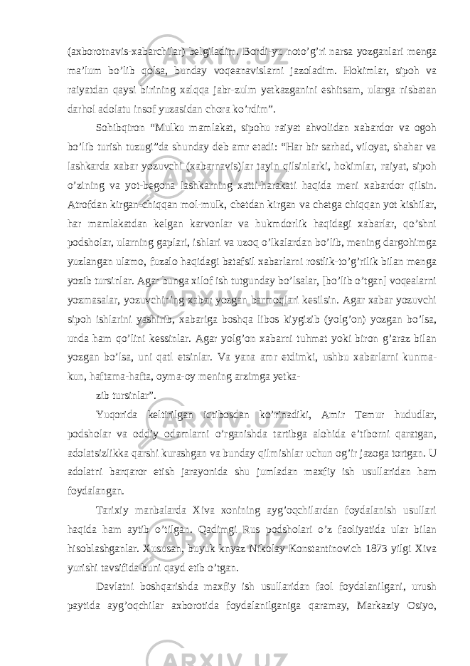 (axborotnavis-xabarchilar) belgiladim. Bordi-yu noto’g’ri narsa yozganlari menga ma’lum bo’lib qolsa, bunday voqeanavislarni jazoladim. Hokimlar, sipoh va raiyatdan qaysi birining xalqqa jabr-zulm yetkazganini eshitsam, ularga nisbatan darhol adolatu insof yuzasidan chora ko’rdim”. Sohibqiron “Mulku mamlakat, sipohu raiyat ahvolidan xabardor va ogoh bo’lib turish tuzugi”da shunday deb amr etadi: “Har bir sarhad, viloyat, shahar va lashkarda xabar yozuvchi (xabarnavis)lar tayin qilsinlarki, hokimlar, raiyat, sipoh o’zining va yot-begona lashkarning xatti-harakati haqida meni xabardor qilsin. Atrofdan kirgan-chiqqan mol-mulk, chetdan kirgan va chetga chiqqan yot kishilar, har mamlakatdan kelgan karvonlar va hukmdorlik haqidagi xabarlar, qo’shni podsholar, ularning gaplari, ishlari va uzoq o’lkalardan bo’lib, mening dargohimga yuzlangan ulamo, fuzalo haqidagi batafsil xabarlarni rostlik-to’g’rilik bilan menga yozib tursinlar. Agar bunga xilof ish tutgunday bo’lsalar, [bo’lib o’tgan] voqealarni yozmasalar, yozuvchining xabar yozgan barmoqlari kesilsin. Agar xabar yozuvchi sipoh ishlarini yashirib, xabariga boshqa libos kiygizib (yolg’on) yozgan bo’lsa, unda ham qo’lini kessinlar. Agar yolg’on xabarni tuhmat yoki biron g’araz bilan yozgan bo’lsa, uni qatl etsinlar. Va yana amr etdimki, ushbu xabarlarni kunma- kun, haftama-hafta, oyma-oy mening arzimga yetka- zib tursinlar”. Yuqorida keltirilgan iqtibosdan ko’rinadiki, Amir Temur hududlar, podsholar va oddiy odamlarni o’rganishda tartibga alohida e’tiborni qaratgan, adolatsizlikka qarshi kurashgan va bunday qilmishlar uchun og’ir jazoga tortgan. U adolatni barqaror etish jarayonida shu jumladan maxfiy ish usullaridan ham foydalangan. Tarixiy manbalarda Xiva xonining ayg’oqchilardan foydalanish usullari haqida ham aytib o’tilgan. Qadimgi Rus podsholari o’z faoliyatida ular bilan hisoblashganlar. Xususan, buyuk knyaz Nikolay Konstantinovich 1873 yilgi Xiva yurishi tavsifida buni qayd etib o’tgan. Davlatni boshqarishda maxfiy ish usullaridan faol foydalanilgani, urush paytida ayg’oqchilar axborotida foydalanilganiga qaramay, Markaziy Osiyo, 