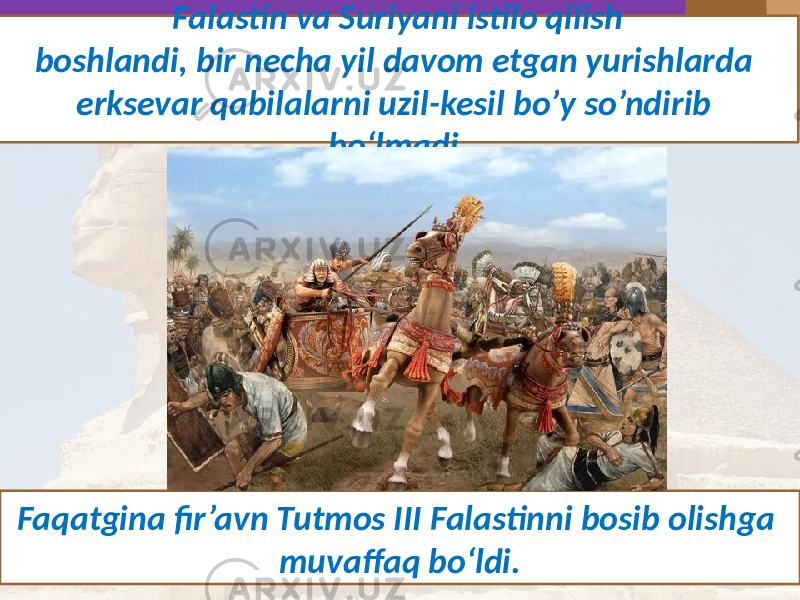 Falastin va Suriyani istilo qilish boshlandi, bir necha yil davom etgan yurishlarda erksevar qabilalarni uzil-kesil bo’y so’ndirib bo‘lmadi. Faqatgina fir’avn Tutmos III Falastinni bosib olishga muvaffaq bo‘ldi. 