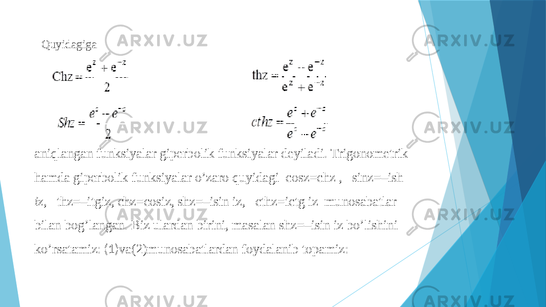 Quyidagiga aniqlangan funksiyalar giperbolik funksiyalar deyiladi. Trigonometrik hamda giperbolik funksiyalar o’zaro quyidagi cosz=chz , sinz=–ish iz , thz=–itgiz, chz=cosiz, shz=–isin iz, cthz=ictg iz munosabatlar bilan bog’langan. Biz ulardan birini, masalan shz=–isin iz bo’lishini ko’rsatamiz: (1) va(2)munosabatlardan foydalanib topamiz: 