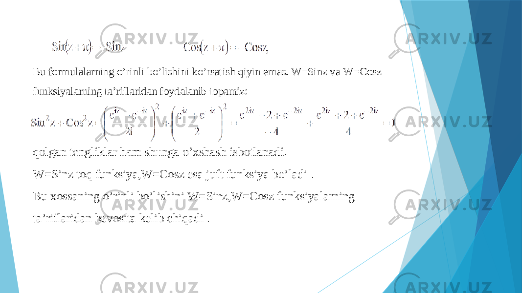 Bu formulalarning o’rinli bo’lishini ko’rsatish qiyin emas. W=Sinz va W=Cosz funksiyalarning ta’riflaridan foydalanib topamiz: qolgan tengliklar ham shunga o’xshash isbotlanadi. W=Sinz toq funksiya,W=Cosz esa juft funksiya bo’ladi . Bu xossaning o’rinli bo’lishini W=Sinz,W=Cosz funksiyalarning ta’riflaridan bevosita kelib chiqadi . 