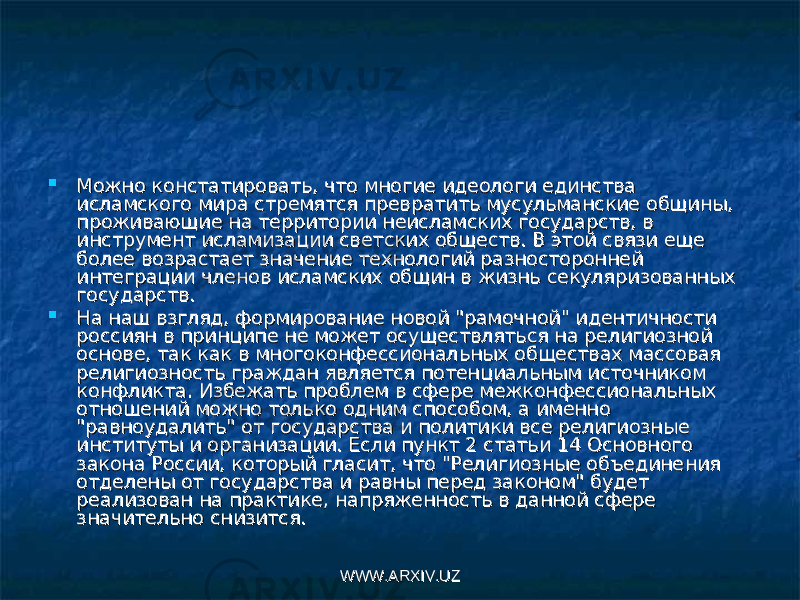  Можно констатировать, что многие идеологи единства Можно констатировать, что многие идеологи единства исламского мира стремятся превратить мусульманские общины, исламского мира стремятся превратить мусульманские общины, проживающие на территории неисламских государств, в проживающие на территории неисламских государств, в инструмент исламизации свет ских обществ. В этой связи еще инструмент исламизации свет ских обществ. В этой связи еще более возрастает значение технологий разносторонней более возрастает значение технологий разносторонней интеграции членов исламских общин в жизнь секуля ризованных интеграции членов исламских общин в жизнь секуля ризованных государств.государств.  На наш взгляд, формирование новой &#34;рамочной&#34; идентичности На наш взгляд, формирование новой &#34;рамочной&#34; идентичности россиян в принципе не может осуществляться на религиозной россиян в принципе не может осуществляться на религиозной основе, так как в многоконфессиональных обществах массовая основе, так как в многоконфессиональных обществах массовая религиозность граждан является потенциальным источником религиозность граждан является потенциальным источником конфликта. Избежать проблем в сфере межконфессиональных конфликта. Избежать проблем в сфере межконфессиональных отношений можно только од ним способом, а именно отношений можно только од ним способом, а именно &#34;равноудалить&#34; от государства и политики все религиозные &#34;равноудалить&#34; от государства и политики все религиозные институты и организации. Если пункт 2 статьи 14 Основного институты и организации. Если пункт 2 статьи 14 Основного закона России, который гласит, что &#34;Религиозные объедине ния закона России, который гласит, что &#34;Религиозные объедине ния отделены от государства и равны перед законом&#34; будет отделены от государства и равны перед законом&#34; будет реализован на практике, напряженность в данной сфере реализован на практике, напряженность в данной сфере значительно снизится.значительно снизится. WWW.ARXIV.UZWWW.ARXIV.UZ 