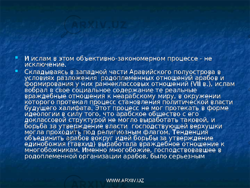  И ислам в этом объективно-закономерном процессе - не И ислам в этом объективно-закономерном процессе - не исключение.исключение.  Складываясь в западной части Аравийского полуострова в Складываясь в западной части Аравийского полуострова в условиях разложения  родоплеменных отношений арабов и условиях разложения  родоплеменных отношений арабов и формирования у них раннеклассовых отношений (VII в.), ислам формирования у них раннеклассовых отношений (VII в.), ислам вобрал в свое социальное содержание те реальные вобрал в свое социальное содержание те реальные враждебные отношения к неарабскому миру, в окружении враждебные отношения к неарабскому миру, в окружении которого протекал процесс становления политической власти которого протекал процесс становления политической власти будущего халифата. Этот процесс не мог протекать в форме будущего халифата. Этот процесс не мог протекать в форме идеологии в силу того, что арабское общество с его идеологии в силу того, что арабское общество с его доклассовой структурой не могло выработать таковой, и доклассовой структурой не могло выработать таковой, и борьба за утверждение власти  господствующей верхушки борьба за утверждение власти  господствующей верхушки могла проходить под религиозным флагом. Тенденция могла проходить под религиозным флагом. Тенденция объединить арабов вокруг идей борьбы за утверждение объединить арабов вокруг идей борьбы за утверждение единобожия (тавхид) выработала враждебное отношение к единобожия (тавхид) выработала враждебное отношение к многобожникам. Именно многобожие, господствовавшее в многобожникам. Именно многобожие, господствовавшее в родоплеменной организации арабов, было серьезнымродоплеменной организации арабов, было серьезным WWW.ARXIV.UZWWW.ARXIV.UZ 