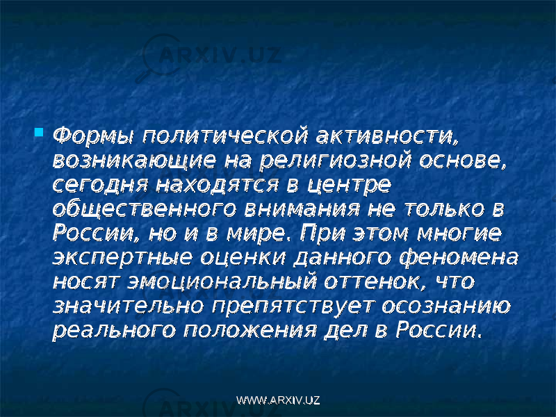  Формы политической активности, Формы политической активности, возникающие на религиозной основе, возникающие на религиозной основе, сегодня находятся в центре сегодня находятся в центре общественного внимания не только в общественного внимания не только в России, но и в мире. При этом многие России, но и в мире. При этом многие экспертные оценки данного феномена экспертные оценки данного феномена носят эмоциональный оттенок, что носят эмоциональный оттенок, что значи тельно препятствует осознанию значи тельно препятствует осознанию реального положения дел в России.реального положения дел в России. WWW.ARXIV.UZWWW.ARXIV.UZ 