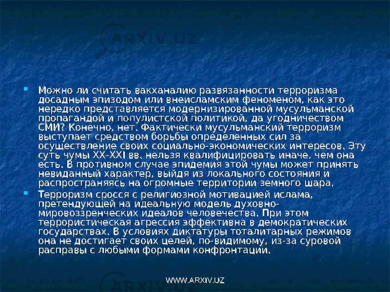  Можно ли считать вакханалию развязанности терроризма Можно ли считать вакханалию развязанности терроризма досадным эпизодом или внеисламским феноменом, как это досадным эпизодом или внеисламским феноменом, как это нередко представляется модернизированной мусульманской нередко представляется модернизированной мусульманской пропагандой и популистской политикой, да угодничеством пропагандой и популистской политикой, да угодничеством СМИ? Конечно, нет. Фактически мусульманский терроризм СМИ? Конечно, нет. Фактически мусульманский терроризм выступает средством борьбы определенных сил за выступает средством борьбы определенных сил за осуществление своих социально-экономических интересов. Эту осуществление своих социально-экономических интересов. Эту суть чумы XX-XXI вв. нельзя квалифицировать иначе, чем она суть чумы XX-XXI вв. нельзя квалифицировать иначе, чем она есть. В противном случае эпидемия этой чумы может принять есть. В противном случае эпидемия этой чумы может принять невиданный характер, выйдя из локального состояния и невиданный характер, выйдя из локального состояния и распространяясь на огромные территории земного шара.распространяясь на огромные территории земного шара.  Терроризм сросся с религиозной мотивацией ислама, Терроризм сросся с религиозной мотивацией ислама, претендующей на идеальную модель духовно-претендующей на идеальную модель духовно- мировоззренческих идеалов человечества. При этом мировоззренческих идеалов человечества. При этом террористическая агрессия эффективна в демократических террористическая агрессия эффективна в демократических государствах. В условиях диктатуры тоталитарных режимов государствах. В условиях диктатуры тоталитарных режимов она не достигает своих целей, по-видимому, из-за суровой она не достигает своих целей, по-видимому, из-за суровой расправы с любыми формами конфронтации.расправы с любыми формами конфронтации. WWW.ARXIV.UZWWW.ARXIV.UZ 