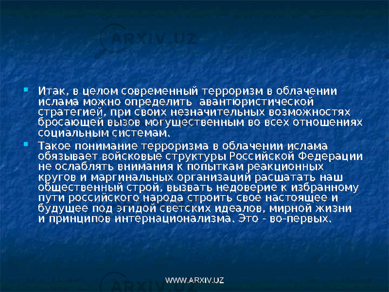  Итак, в целом современный терроризм в облачении Итак, в целом современный терроризм в облачении ислама можно определить  авантюристической ислама можно определить  авантюристической стратегией, при своих незначительных возможностях стратегией, при своих незначительных возможностях бросающей вызов могущественным во всех отношениях бросающей вызов могущественным во всех отношениях социальным системам.социальным системам.  Такое понимание терроризма в облачении ислама Такое понимание терроризма в облачении ислама обязывает войсковые структуры Российской Федерации обязывает войсковые структуры Российской Федерации не ослаблять внимания к попыткам реакционных не ослаблять внимания к попыткам реакционных кругов и маргинальных организаций расшатать наш кругов и маргинальных организаций расшатать наш общественный строй, вызвать недоверие к избранному общественный строй, вызвать недоверие к избранному пути российского народа строить свое настоящее и пути российского народа строить свое настоящее и будущее под эгидой светских идеалов, мирной жизни  будущее под эгидой светских идеалов, мирной жизни  и принципов интернационализма. Это - во-первых.и принципов интернационализма. Это - во-первых. WWW.ARXIV.UZWWW.ARXIV.UZ 