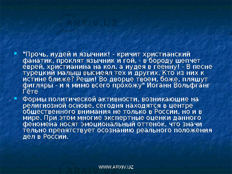  &#34;Прочь, иудей и язычник! - кричит христианский &#34;Прочь, иудей и язычник! - кричит христианский фанатик, проклят язычник и гой, - в бороду шепчет фанатик, проклят язычник и гой, - в бороду шепчет еврей, христианина на кол, а иудея в геенну! - В песне еврей, христианина на кол, а иудея в геенну! - В песне турецкий малыш высмеял тех и других. Кто из них к турецкий малыш высмеял тех и других. Кто из них к истине ближе? Реши! Во дворце твоем, боже, пляшут истине ближе? Реши! Во дворце твоем, боже, пляшут фигляры - и я мимо всего прохожу&#34; Иоганн Вольфганг фигляры - и я мимо всего прохожу&#34; Иоганн Вольфганг ГётеГёте  Формы политической активности, возникающие на Формы политической активности, возникающие на религиозной основе, сегодня находятся в центре религиозной основе, сегодня находятся в центре общественного внимания не только в России, но и в общественного внимания не только в России, но и в мире. При этом многие экспертные оценки данного мире. При этом многие экспертные оценки данного феномена носят эмоциональный оттенок, что значи феномена носят эмоциональный оттенок, что значи тельно препятствует осознанию реального положения тельно препятствует осознанию реального положения дел в России.дел в России. WWW.ARXIV.UZWWW.ARXIV.UZ 