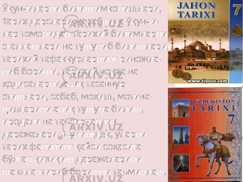 Ўқувчиларни билиш имкониятлари, Тарих дарслари жараёнида ўқувчи- лар томонидан тарихий билимларни эгаллашлари ва тушуниб билишлари, тарихий тафаккурларнинг ривожла- ниб бориши, тарихий воқеа ва ҳодисаларни аниқ тасаввур этишлари, сабаб, моҳият, мотива- цияларини аниқ тушуна билиш, иродали ва таъсирчанлик даражалари, шунингдек, уларни тарих фанининг қайси соҳасига бўлган қизиқиш даражаларини шакллантириб боришни таъминлаш. 