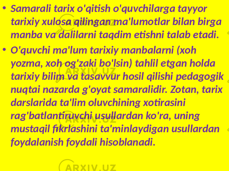 • Samarali tarix o&#39;qitish o&#39;quvchilarga tayyor tarixiy xulosa qilingan ma&#39;lumotlar bilan birga manba va dalilarni taqdim etishni talab etadi. • O&#39;quvchi ma&#39;lum tarixiy manbalarni (xoh yozma, xoh og&#39;zaki bo&#39;lsin) tahlil etgan holda tarixiy bilim va tasavvur hosil qilishi pedagogik nuqtai nazarda g&#39;oyat samaralidir. Zotan, tarix darslarida ta&#39;lim oluvchining xotirasini rag&#39;batlantiruvchi usullardan ko&#39;ra, uning mustaqil fikrlashini ta&#39;minlaydigan usullardan foydalanish foydali hisoblanadi. 