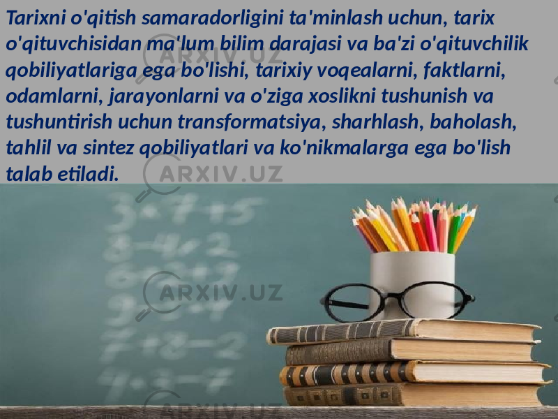 Tarixni o&#39;qitish samaradorligini ta&#39;minlash uchun, tarix o&#39;qituvchisidan ma&#39;lum bilim darajasi va ba&#39;zi o&#39;qituvchilik qobiliyatlariga ega bo&#39;lishi, tarixiy voqealarni, faktlarni, odamlarni, jarayonlarni va o&#39;ziga xoslikni tushunish va tushuntirish uchun transformatsiya, sharhlash, baholash, tahlil va sintez qobiliyatlari va ko&#39;nikmalarga ega bo&#39;lish talab etiladi. 