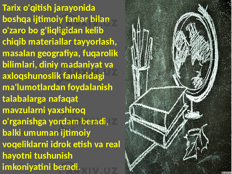 Tarix o&#39;qitish jarayonida boshqa ijtimoiy fanlar bilan o&#39;zaro bo g&#39;liqligidan kelib chiqib materiallar tayyorlash, masalan geografiya, fuqarolik bilimlari, diniy madaniyat va axloqshunoslik fanlaridagi ma&#39;lumotlardan foydalanish talabalarga nafaqat mavzularni yaxshiroq o&#39;rganishga yordam beradi, balki umuman ijtimoiy voqeliklarni idrok etish va real hayotni tushunish imkoniyatini beradi. 