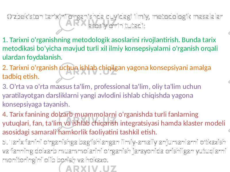 O&#39;zbekiston tarixini o&#39;rganishda quyidagi ilmiy, metodologik masalalar asosiy o&#39;rin tutadi: 1. Tarixni o&#39;rganishning metodologik asoslarini rivojlantirish. Bunda tarix metodikasi bo&#39;yicha mavjud turli xil ilmiy konsepsiyalarni o&#39;rganish orqali ulardan foydalanish. 2. Tarixni o&#39;rganish uchun ishlab chiqilgan yagona konsepsiyani amalga tadbiq etish. 3. O&#39;rta va o&#39;rta maxsus ta&#39;lim, professional ta&#39;lim, oliy ta&#39;lim uchun yaratilayotgan darsliklarni yangi avlodini ishlab chiqishda yagona konsepsiyaga tayanish. 4. Tarix fanining dolzarb muammolarni o&#39;rganishda turli fanlarning yutuqlari, fan, ta&#39;lim va ishlab chiqarish integratsiyasi hamda klaster modeli asosidagi samarali hamkorlik faoliyatini tashkil etish. 5. Tarix fanini o&#39;rganishga bag&#39;ishlangan ilmiy-amaliy anjumanlarni o&#39;tkazish va fanning dolzarb muammolarini o&#39;rganish jarayonida erishilgan yutuqlarni monitoringini olib borish va hokazo. 