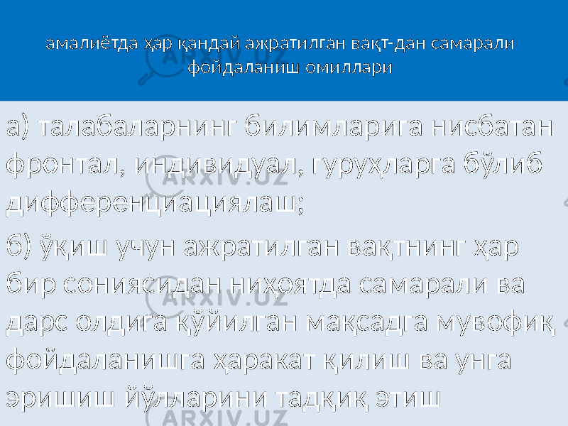 амалиётда ҳар қандай ажратилган вақт-дан самарали фойдаланиш омиллари а) талабаларнинг билимларига нисбатан фронтал, индивидуал, гуруҳларга бўлиб дифференциациялаш; б) ўқиш учун ажратилган вақтнинг ҳар бир сониясидан ниҳоятда самарали ва дарс олдига қўйилган мақсадга мувофиқ фойдаланишга ҳаракат қилиш ва унга эришиш йўлларини тадқиқ этиш 