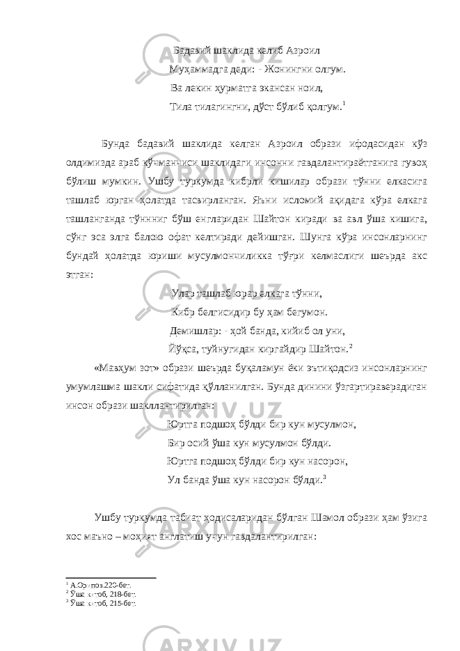 Бадавий шаклида келиб Азроил Муҳаммадга деди: - Жонингни олгум. Ва лекин ҳурматга экансан ноил, Тила тилагингни, дўст бўлиб қолгум. 1 Бунда бадавий шаклида келган Азроил образи ифодасидан кўз олдимизда араб кўчманчиси шаклидаги инсонни гавдалантираётганига гувоҳ бўлиш мумкин. Ушбу туркумда кибрли кишилар образи тўнни елкасига ташлаб юрган ҳолатда тасвирланган. Яъни исломий ақидага кўра елкага ташланганда тўннниг бўш енгларидан Шайтон киради ва авл ўша кишига, сўнг эса элга балою офат келтиради дейишган. Шунга кўра инсонларнинг бундай ҳолатда юриши мусулмончиликка тўғри келмаслиги шеърда акс этган: Улар ташлаб юрар елкага тўнни, Кибр белгисидир бу ҳам бегумон. Демишлар: - ҳой банда, кийиб ол уни, Йўқса, туйнугидан киргайдир Шайтон. 2 «Мавҳум зот» образи шеърда буқаламун ёки эътиқодсиз инсонларнинг умумлашма шакли сифатида қўлланилган. Бунда динини ўзгартираверадиган инсон образи шакллантирилган: Юртга подшоҳ бўлди бир кун мусулмон, Бир осий ўша кун мусулмон бўлди. Юртга подшоҳ бўлди бир кун насорон, Ул банда ўша кун насорон бўлди. 3 Ушбу туркумда табиат ҳодисаларидан бўлган Шамол образи ҳам ўзига хос маъно – моҳият англатиш учун гавдалантирилган: 1 А.Орипов.220-бет. 2 Ўша китоб, 218-бет. 3 Ўша китоб, 215-бет. 