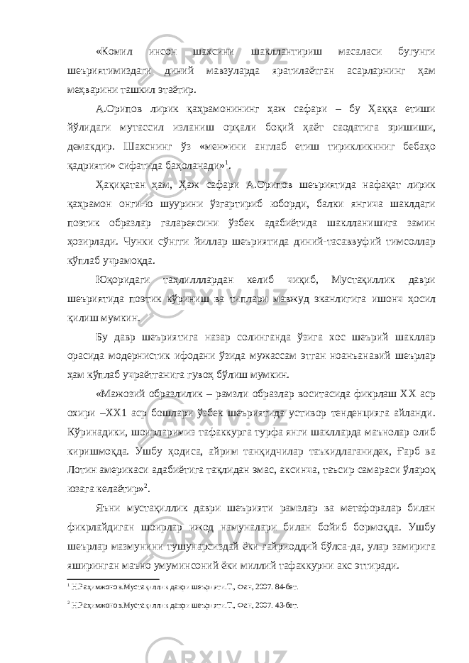 «Комил инсон шахсини шакллантириш масаласи бугунги шеъриятимиздаги диний мавзуларда яратилаётган асарларнинг ҳам меҳварини ташкил этаётир. А.Орипов лирик қаҳрамонининг ҳаж сафари – бу Ҳаққа етиши йўлидаги мутассил изланиш орқали боқий ҳаёт саодатига эришиши, демакдир. Шахснинг ўз «мен»ини англаб етиш тирикликнниг бебаҳо қадрияти» сифатида баҳоланади» 1 . Ҳақиқатан ҳам, Ҳаж сафари А.Орипов шеъриятида нафақат лирик қаҳрамон онги-ю шуурини ўзгартириб юборди, балки янгича шаклдаги поэтик образлар галареясини ўзбек адабиётида шаклланишига замин ҳозирлади. Чунки сўнгги йиллар шеъриятида диний-тасаввуфий тимсоллар кўплаб учрамоқда. Юқоридаги таҳлилллардан келиб чиқиб, Мустақиллик даври шеъриятида поэтик кўриниш ва типлари мавжуд эканлигига ишонч ҳосил қилиш мумкин. Бу давр шеъриятига назар солинганда ўзига хос шеърий шакллар орасида модернистик ифодани ўзида мужассам этган ноанъанавий шеърлар ҳам кўплаб учраётганига гувоҳ бўлиш мумкин. «Мажозий образлилик – рамзли образлар воситасида фикрлаш ХХ аср охири –ХХ1 аср бошлари ўзбек шеъриятида устивор тенденцияга айланди. Кўринадики, шоирларимиз тафаккурга турфа янги шаклларда маънолар олиб киришмоқда. Ушбу ҳодиса, айрим танқидчилар таъкидлаганидек, Ғарб ва Лотин америкаси адабиётига тақлидан эмас, аксинча, таъсир самараси ўлароқ юзага келаётир» 2 . Яъни мустақиллик даври шеърияти рамзлар ва метафоралар билан фикрлайдиган шоирлар ижод намуналари билан бойиб бормоқда. Ушбу шеърлар мазмунини тушунарсиздай ёки ғайриоддий бўлса-да, улар замирига яширинган маъно умуминсоний ёки миллий тафаккурни акс эттиради. 1 Н.Раҳимжонов.Мустақиллик даври шеърияти.Т., Фан, 2007. 84-бет. 2 Н.Раҳимжонов.Мустақиллик даври шеърияти.Т., Фан, 2007. 43-бет. 