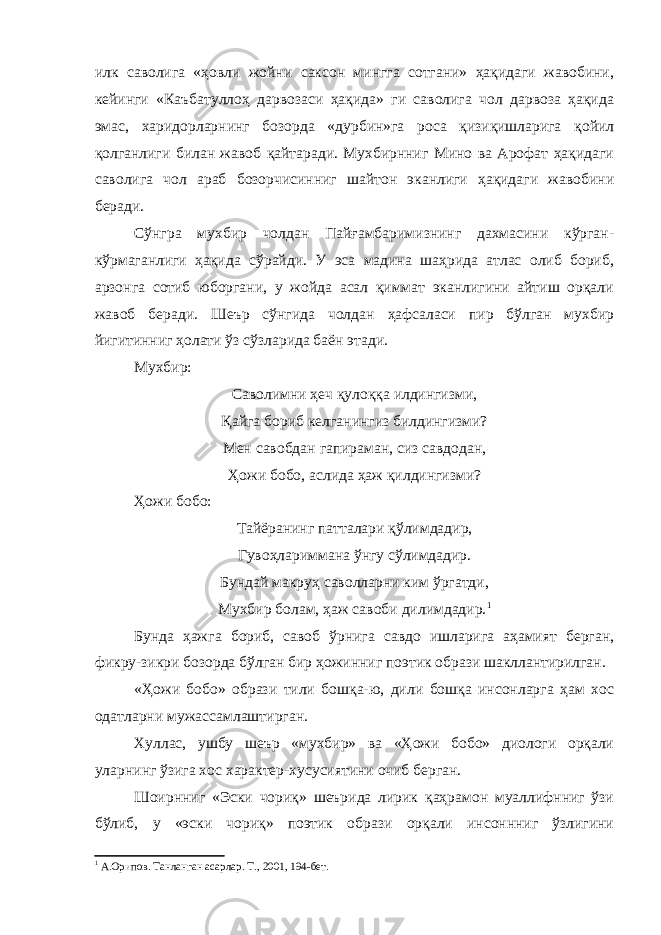 илк саволига «ҳовли жойни саксон мингга сотгани» ҳақидаги жавобини, кейинги «Каъбатуллоҳ дарвозаси ҳақида» ги саволига чол дарвоза ҳақида эмас, харидорларнинг бозорда «дурбин»га роса қизиқишларига қойил қолганлиги билан жавоб қайтаради. Мухбирнниг Мино ва Арофат ҳақидаги саволига чол араб бозорчисинниг шайтон эканлиги ҳақидаги жавобини беради. Сўнгра мухбир чолдан Пайғамбаримизнинг дахмасини кўрган- кўрмаганлиги ҳақида сўрайди. У эса мадина шаҳрида атлас олиб бориб, арзонга сотиб юборгани, у жойда асал қиммат эканлигини айтиш орқали жавоб беради. Шеър сўнгида чолдан ҳафсаласи пир бўлган мухбир йигитинниг ҳолати ўз сўзларида баён этади. Мухбир: Саволимни ҳеч қулоққа илдингизми, Қайга бориб келганингиз билдингизми? Мен савобдан гапираман, сиз савдодан, Ҳожи бобо, аслида ҳаж қилдингизми? Ҳожи бобо: Тайёранинг патталари қўлимдадир, Гувоҳлариммана ўнгу сўлимдадир. Бундай макруҳ саволларни ким ўргатди, Мухбир болам, ҳаж савоби дилимдадир. 1 Бунда ҳажга бориб, савоб ўрнига савдо ишларига аҳамият берган, фикру-зикри бозорда бўлган бир ҳожинниг поэтик образи шакллантирилган. «Ҳожи бобо» образи тили бошқа-ю, дили бошқа инсонларга ҳам хос одатларни мужассамлаштирган. Хуллас, ушбу шеър «мухбир» ва «Ҳожи бобо» диологи орқали уларнинг ўзига хос характер-хусусиятини очиб берган. Шоирнниг «Эски чориқ» шеърида лирик қаҳрамон муаллифнниг ўзи бўлиб, у «эски чориқ» поэтик образи орқали инсоннниг ўзлигини 1 А.Орипов. Танланган асарлар. Т., 2001, 194-бет. 