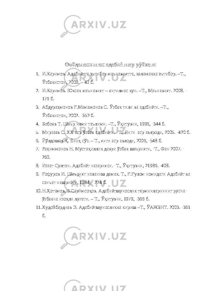 Фойдаланилган адабиётлар рўйхати 1. И.Каримов. Адабиётга эътибор маънавиятга, келажакка эътибор. –Т., Ўзбекистон, 2009. – 40 б. 2. И.Каримов. Юксак маънавият – енгилмас куч. –Т., Маънавият. 2008. - 176 б. 3. Абдураҳмонов Ғ.Мамажонов С. Ўзбек тили ва адабиёти. –Т., Ўзбекистон, 2002. -352 б. 4. Бобоев Т. Шеър илми таълими. –Т., Ўқитувчи, 1996, -344 б. 5. Мирзаев С. ХХ аср ўзбек адабиёти.- Т., Янги аср авлроди, 2005. -420 б. 6. Йўлдошев Қ. Ёниқ сўз. – Т., янги аср авлоди, 2006, -548 б. 7. Раҳимжонов Н. Мустақиллик даври ўзбек шеърияти, -Т., Фан 2007. - 260. 8. Иззат Султон. Адабиёт назарияси.- Т., Ўқитувчи, 21986. -408. 9. Ғофуров И. Шеърият изланиш демак. Т., Ғ.Ғулом номидаги Адабиёт ва санъат нашриёти, 1984, - 224 б. 10. Н.Ҳотамов, Б.Саримсоқов. Адабиётшунослик терминларинниг русча- ўзбекча изоҳли луғати. – Т., Ўқитувчи, 1979, -366 б. 11. Худойбердиев Э. Адабиётшуносликка кириш –Т., ЎАЖБНТ. 2003. -361 б. 