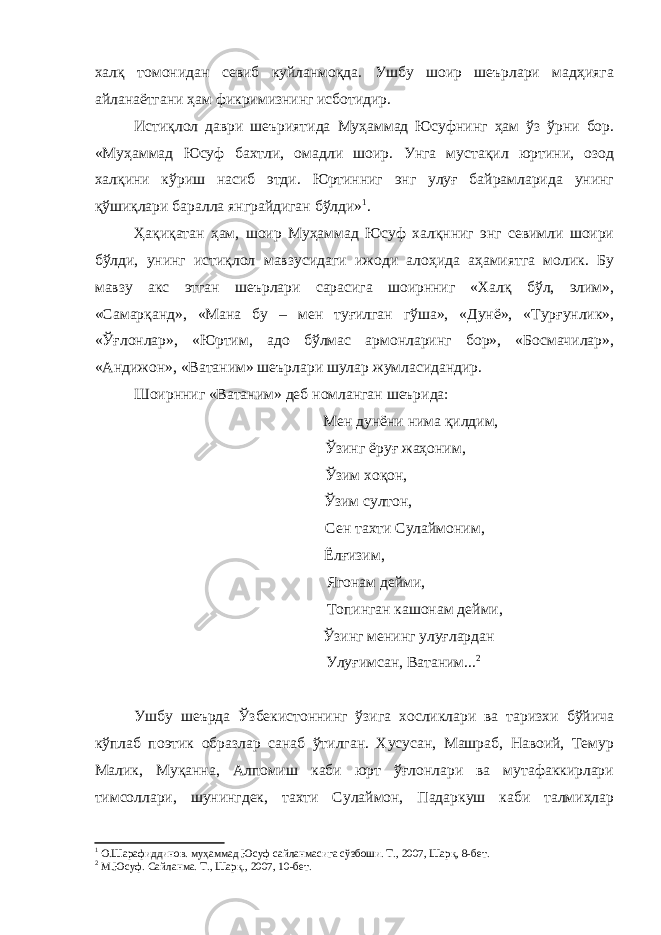 халқ томонидан севиб куйланмоқда. Ушбу шоир шеърлари мадҳияга айланаётгани ҳам фикримизнинг исботидир. Истиқлол даври шеъриятида Муҳаммад Юсуфнинг ҳам ўз ўрни бор. «Муҳаммад Юсуф бахтли, омадли шоир. Унга мустақил юртини, озод халқини кўриш насиб этди. Юртинниг энг улуғ байрамларида унинг қўшиқлари баралла янграйдиган бўлди» 1 . Ҳақиқатан ҳам, шоир Муҳаммад Юсуф халқнниг энг севимли шоири бўлди, унинг истиқлол мавзусидаги ижоди алоҳида аҳамиятга молик. Бу мавзу акс этган шеърлари сарасига шоирнниг «Халқ бўл, элим», «Самарқанд», «Мана бу – мен туғилган гўша», «Дунё», «Турғунлик», «Ўғлонлар», «Юртим, адо бўлмас армонларинг бор», «Босмачилар», «Андижон», «Ватаним» шеърлари шулар жумласидандир. Шоирнниг «Ватаним» деб номланган шеърида: Мен дунёни нима қилдим, Ўзинг ёруғ жаҳоним, Ўзим хоқон, Ўзим султон, Сен тахти Сулаймоним, Ёлғизим, Ягонам дейми, Топинган кашонам дейми, Ўзинг менинг улуғлардан Улуғимсан, Ватаним... 2 Ушбу шеърда Ўзбекистоннинг ўзига хосликлари ва таризхи бўйича кўплаб поэтик образлар санаб ўтилган. Хусусан, Машраб, Навоий, Темур Малик, Муқанна, Алпомиш каби юрт ўғлонлари ва мутафаккирлари тимсоллари, шунингдек, тахти Сулаймон, Падаркуш каби талмиҳлар 1 О.Шарафиддинов. муҳаммад Юсуф сайланмасига сўзбоши. Т., 2007, Шарқ, 8-бет. 2 М.Юсуф. Сайланма. Т., Шарқ., 2007, 10-бет. 