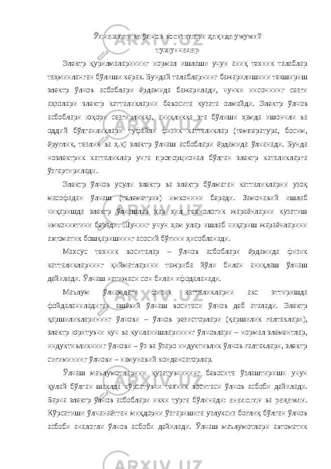 Ў лчашлар ва ўлчов воситалари ҳақида умумий тушунчалар Электр қурилмаларининг нормал ишлаши учун аниқ техник талаблар таҳминланган бўлиши керак. Бундай талабларнинг бажарилишини текшириш электр ўлчов асбоблари ёрдамида бажарилади, чунки инсоннинг сезги аҳзолари электр катталикларни бевосита кузата олмайди. Электр ўлчов асбоблари юқори сезгирликка, аниқликка эга бўлиши ҳамда ишончли ва оддий бўлганликлари туфайли физик катталиклар (температура, босим, ёруғлик, тезлик ва ҳ.к) электр ўлчаш асбоблари ёрдамида ўлчанади. Бунда ноэлектрик катталиклар унга пропорционал бўлган электр каталикларга ўзгартирилади. Электр ўлчов усули электр ва электр бўлмаган катталикларни узоқ масофадан ўлчаш (телеметрия) имконини беради. Замонавий ишлаб чиқаришда электр ўлчашлар ҳар хил технологик жараёнларни кузатиш имкониятини беради. Шунинг учун ҳам улар ишлаб чиқариш жараёнларини автоматик бошқаришнинг асосий бўғини ҳисобланади. Махсус техник воситалар – ўлчов асбоблари ёрдамида физик катталикларнинг қийматларини тажриба йўли билан аниқлаш ўлчаш дейилади. Ўлчаш натижаси сон билан ифодаланади. Маълум ўлчамдаги физик катталикларни акс эттиришда фойдаланиладиган ашёвий ўлчаш воситаси ўлчов деб аталади. Электр қаршиликларининг ўлчови – ўлчов резисторлари (қаршилик ғалтаклари), электр юритувчи куч ва кучланишларининг ўлчовлари – нормал элементлар, индуктивликнинг ўлчови – ўз ва ўзаро индуктивлик ўлчов ғалтаклари, электр сиғимининг ўлчови – намунавий конденсаторлар. Ўлчаш маълумотларини кузатувчининг бевосита ўзлаштириши учун қулай бўлган шаклда кўрсатувчи техник воситаси ўлчов асбоби дейилади. Барча электр ўлчов асбоблари икки турга бўлинади: аналогли ва рақамли . Кўрсатиши ўлчанаётган миқдорни ўзгаришига узлуксиз боғлиқ бўлган ўлчов асбоби аналогли ўлчов асбоби дейилади. Ўлчаш маълумотлари автоматик 