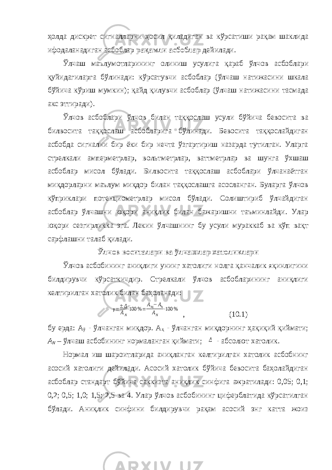 ҳолда дискрет сигналларни ҳосил қиладиган ва кўрсатиши рақам шаклида ифодаланадиган асбоблар рақамли асбоблар дейилади. Ўлчаш маълумотларининг олиниш усулига қараб ўлчов асбоблари қуйидагиларга бўлинади: кўрсатувчи асбоблар (ўлчаш натижасини шкала бўйича кўриш мумкин); қайд қилувчи асбоблар (ўлчаш натижасини тасмада акс эттиради). Ўлчов асбоблари ўлчов билан таққослаш усули бўйича бевосита ва билвосита таққослаш асбобларига бўлинади. Бевосита таққослайдиган асбобда сигнални бир ёки бир нечта ўзгартириш назарда тутилган. Уларга стрелкали амперметрлар, вольтметрлар, ваттметрлар ва шунга ўхшаш асбоблар мисол бўлади. Билвосита таққослаш асбоблари ўлчанаётган миқдорларни маълум миқдор билан таққослашга асосланган. Буларга ўлчов кўприклари потенциометрлар мисол бўлади. Солиштириб ўлчайдиган асбоблар ўлчашни юқори аниқлик билан бажаришни таъминлайди. Улар юқори сезгирликка эга. Лекин ўлчашнинг бу усули мураккаб ва кўп вақт сарфлашни талаб қилади. Ўлчов воситалари ва ўлчашлар хатоликлари Ўлчов асбобининг аниқлиги унинг хатолиги нолга қанчалик яқинлигини билдирувчи кўрсаткичдир. Стрелкали ўлчов асбобларининг аниқлиги келтирилган хатолик билан баҳоланади:γ=±Δ AN⋅100 %=Ащ−Аъ АN ⋅100 % , (10.1) бу ерда: А ў - ўлчанган миқдор. А ҳ - ўлчанган миқдорнинг ҳақиқий қиймати; А N – ўлчаш асбобининг нормаланган қиймати; Δ - абсолют хатолик. Нормал иш шароитларида аниқланган келтирилган хатолик асбобнинг асосий хатолиги дейилади. Асосий хатолик бўйича бевосита баҳолайдиган асбоблар стандарт бўйича саккизта аниқлик синфига ажратилади: 0,05; 0,1; 0,2; 0,5; 1,0; 1,5; 2,5 ва 4. Улар ўлчов асбобининг циферблатида кўрсатилган бўлади. Аниқлик синфини билдирувчи рақам асосий энг катта жоиз 