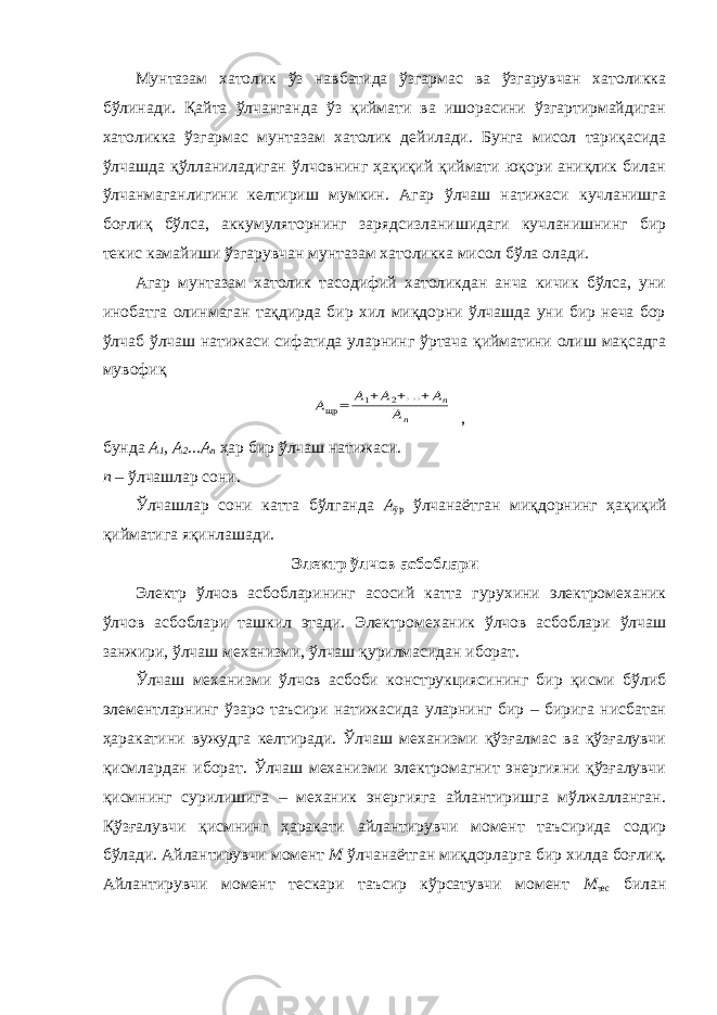 Мунтазам хатолик ўз навбатида ўзгармас ва ўзгарувчан хатоликка бўлинади. Қайта ўлчанганда ўз қиймати ва ишорасини ўзгартирмайдиган хатоликка ўзгармас мунтазам хатолик дейилади. Бунга мисол тариқасида ўлчашда қўлланиладиган ўлчовнинг ҳақиқий қиймати юқори аниқлик билан ўлчанмаганлигини келтириш мумкин. Агар ўлчаш натижаси кучланишга боғлиқ бўлса, аккумуляторнинг зарядсизланишидаги кучланишнинг бир текис камайиши ўзгарувчан мунтазам хатоликка мисол бўла олади. Агар мунтазам хатолик тасодифий хатоликдан анча кичик бўлса, уни инобатга олинмаган тақдирда бир хил миқдорни ўлчашда уни бир неча бор ўлчаб ўлчаш натижаси сифатида уларнинг ўртача қийматини олиш мақсадга мувофиқAщр = А1+А2+...+Аn An , бунда А 1 , А 2 ...А n ҳар бир ўлчаш натижаси. n – ўлчашлар сони. Ўлчашлар сони катта бўлганда А ўр ўлчанаётган миқдорнинг ҳақиқий қийматига яқинлашади. Электр ўлчов асбоблари Электр ўлчов асбобларининг асосий катта гурухини электромеханик ўлчов асбоблари ташкил этади. Электромеханик ўлчов асбоблари ўлчаш занжири, ўлчаш механизми, ўлчаш қурилмасидан иборат. Ўлчаш механизми ўлчов асбоби конструкциясининг бир қисми бўлиб элементларнинг ўзаро таъсири натижасида уларнинг бир – бирига нисбатан ҳаракатини вужудга келтиради. Ўлчаш механизми қўзғалмас ва қўзғалувчи қисмлардан иборат. Ўлчаш механизми электромагнит энергияни қўзғалувчи қисмнинг сурилишига – механик энергияга айлантиришга мўлжалланган. Қўзғалувчи қисмнинг ҳаракати айлантирувчи момент таъсирида содир бўлади. Айлантирувчи момент М ўлчанаётган миқдорларга бир хилда боғлиқ. Айлантирувчи момент тескари таъсир кўрсатувчи момент М тес билан 