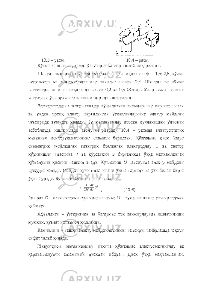 10.3 – расм. 10.4 – расм. Кўчма ва шчитли, ҳамда ўзиёзар асбоблар ишлаб чиқарилади. Шчитли амперметр ва вол p тметрларнинг аниқлик синфи –1,5; 2,5, кўчма амперметр ва вол p тметрларнинг аниқлик синфи 0,5. Шчитли ва кўчма ваттметрларининг аниқлик даражаси 0,2 ва 0,5 бўлади. Улар асосан саноат частотали ўзгарувчан ток занжирларида ишлатилади. Электростатик механизмлар қўзғалувчан қисмларнинг ҳаракати икки ва ундан ортиқ электр зарядланган ўтказгичларнинг электр майдони таъсирида вужудга келади. Бу механизмлар асосан кучланишни ўлчовчи асбобларда ишлатилади (вол p тметрларда). 10.4 – расмда электростатик механизм конструкциясининг схемаси берилган. Қўзғалмас қисм ўзаро симметрик жойлашган электрик боғланган электродлар 1 ва сектор кўринишли пластина 2 ва кўрсаткич 3 биргаликда ўққа маҳкамланган қўзғалувчи қисмни ташкил этади. Кучланиш U таъсирида электр майдони вужудга келади. Майдон кучи пластинани ўзига тортади ва ўзи билан бирга ўқни буради. Бурилиш бурчагининг ифодасиα= I 2W⋅dC dα U2 , (10.6) бу ерда С – икки система орасидаги сиғим; U – кучланишнинг таъсир этувчи қиймати. Афзаллиги – ўзгарувчан ва ўзгармас ток занжирларида ишлатилиши мумкин, қувват истеъмол қилмайди. Камчилиги – ташқи электр майдонларининг таъсири, тайёрлашда юқори сифат талаб қилади. Индукцион механизмлар иккита қўзғалмас электромагнитлар ва ҳаракатланувчи алюминий дискдан иборат. Диск ўққа маҳкамланган. 