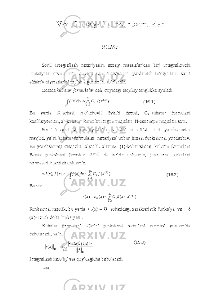 Vazn funksiyali kubatur formulalar REJA: Sonli integrallash nazariyasini asosiy masalalaridan biri integrallovchi funksiyalar qiymatlarini chiziqli kombinatsiyalari yordamida integrallarni sonli effektiv qiymatlarini topish algoritmini ko`rishdir. Odatda kubatur formulalar deb, quyidagi taqribiy tenglikka aytiladi:     n x f C dx x f 1 )( ) ( ) (    (16.1) Bu yerda  -sohasi n -o`lchovli Evklid fazosi, С  -kubatur formulani koeffisiyentlari, х  -kubatur formulani tugun nuqtalari, N-esa tugun nuqtalari soni. Sonli integrallash nazariyasini masalasini hal qilish turli yondashuvlar mavjud, ya`ni kubatur formulalar nazariyasi uchun bittasi funktsional yondashuv. Bu yondashuvga qisqacha to`xtalib o`tamiz. (1)-ko`rinishdagi kubatur formulani Banax funksional fazosida C B  da ko`rib chiqamiz, funksional xatolikni normasini hisoblab chiqamiz.        n x f C dx x f x f xl 1 )( ) ( ) ( ) ( ), (    (16.2) Bunda      n x x C x xl 1 )( ) ( ) ( ) (     Funksional xatolik, bu yerda   (x) –  - sohasidagi xarakteristik funksiya va  (x)- Dirak delta funksiyasi . Kubatur formulani sifatini funksional xatolikni normasi yordamida baholanadi, ya`ni (16.3) Integrallash xatoligi esa quyidagicha baholanadi       f x f xl xl f ) ( ), ( sup ) ( 0 .)()(),(  fxlxfxl 