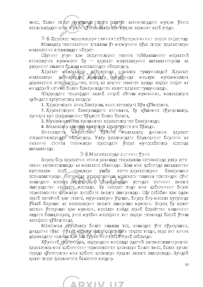 эмас, балки спорт курашида юзага келган вазиятлардаги муҳим ўзига хосликлардан огоҳ этувчи қўзғалишлар ҳам муҳим аҳамият касб этади. 2-§. Ҳаракат малакалари техник тайёргарликнинг асоси сифатида Машқлар техникасини э галлаш ўз мазмунига кўра спорт ҳаракатлари малакасини эгаллашдан иборат. Шунинг учун ҳам спортчиларни техник тайёрлашнинг марказий психологик муаммоси бу − ҳаракат малакаларини шакллантириш ва уларнинг ишлата билиш масаласидан иборатдир. Ҳаракат малакалари дейилганда нималар тушунилади? Ҳаракат малакалари дейилганда машқлар жараёнида маълум мукаммаллик даражасига етказилган, тез, аниқ ва вақтни тежаган ҳолда юқори сифат ва миқдорий натижа билан бажариладиган яхлит ҳаракат тушунилади. Юқоридаги таърифдан келиб чиқиб айтиш мумкинки , малакаларга қуйидаги ҳусусиятлар хосдир: 1.   Ҳаркатларни аниқ бажариш, яъни хатоларга йўл қўймаслик. 2.   Ҳаракатларни бажаришдаги енгиллик, бу қўшимча зўриқишлар, ортиқча куч сарфлашнинг йўқлиги билан боғлиқ. 3.   Мукаммалликка эришилган ҳаракатлар тез бажарилади. 4.   Малакалар ҳамиша яхлитлик ҳарактерига эга бўлади. Физиологик механизми бўйича малакалар динамик ҳаракат стереотипларидан иборатдир. Улар фаолиятдаги борлиқнинг биринчи ва иккинчи сигнал тизимлари орасидаги ўзаро муносабатлар асосида шаклланади. 3-§. Малакаларда онгнинг ўрни Бирор бир ҳаракат ни изчил равишда такрорла ш натижасида улар аста- секин автоматлашади ва малакага айланади. Бош мия қобиғида шаклланган мустаҳкам асаб толалари ушбу хатти-ҳаракатларни бажаришни осонлаштиради. Натижада харакатланиш малакаси ташкил топгандан сўнг кишидаги мазкур харакатнинг бажарилиши устидан онгнинг амалга оширадиган назорати пасаяди. Бу назорат энди мия қобиғининг бироз тормозланган қисмлари ҳисобига амалга оширилади. Шу сабабли ҳам одам юриб кетаётиб ҳам газета, журналларни ўқиши, бирор бир масала хусусида ўйлаб бориши ва хоказоларни амалга ошириши мумкин. Бироқ бу ҳолат кескин ўзгариши ҳам мумкин, масалан пиёда юриб бораётган кишининг олдига бошқачароқ, унга муайян масофани энг юқори тезликда босиб ўтиш вазифаси қўйилганда. Максимал суръатлар билан ишлаш эса, кишидан ўта зўриқишни, диққатни тўла - тўкис мазкур ишга қаратишни тақозо этади, зеро энг кичик даражадаги чалғиш ҳам иш суръатини пасайтириб юборади. Кўриниб турганидек, юқоридаги мисолда одатий автоматлаштирилган ҳаракатлар мия қобиғининг тормозланган қисмлари билан эмас, балки кучли тарзда қўзғатилган мия қобиғи қисмлари орқали амалга оширилади. Бундай ҳолат спорт фаолиятига бевосита хосдир. 37 