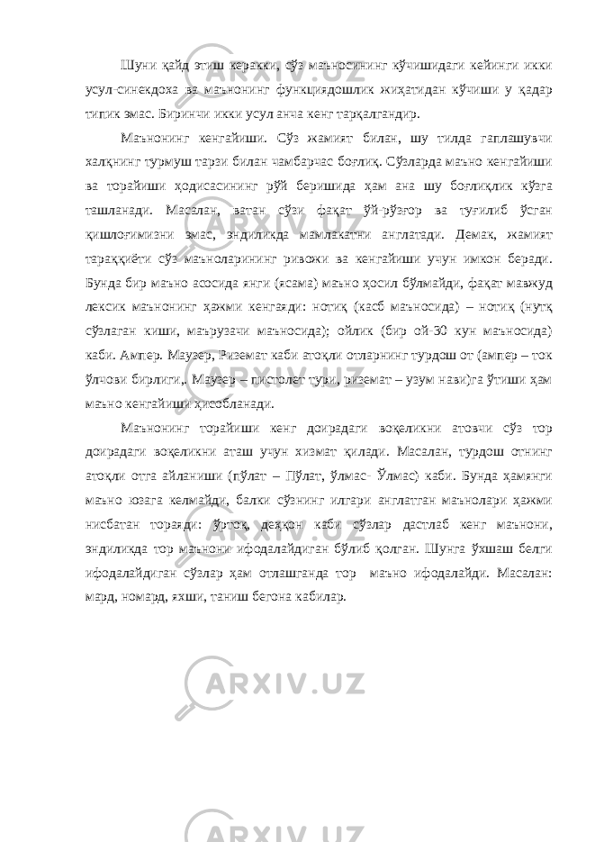 Шуни қайд этиш керакки, сўз маъносининг кўчишидаги кейинги икки усул-синекдоха ва маънонинг функциядошлик жиҳатидан кўчиши у қадар типик эмас. Биринчи икки усул анча кенг тарқалгандир. Маънонинг кенгайиши. Сўз жамият билан, шу тилда гаплашувчи халқнинг турмуш тарзи билан чамбарчас боғлиқ. Сўзларда маъно кенгайиши ва торайиши ҳодисасининг рўй беришида ҳам ана шу боғлиқлик кўзга ташланади. Масалан, ватан сўзи фақат ўй-рўзғор ва туғилиб ўсган қишлоғимизни эмас, эндиликда мамлакатни англатади. Демак, жамият тараққиёти сўз маъноларининг ривожи ва кенгайиши учун имкон беради. Бунда бир маъно асосида янги (ясама) маъно ҳосил бўлмайди, фақат мавжуд лексик маънонинг ҳажми кенгаяди: нотиқ (касб маъносида) – нотиқ (нутқ сўзлаган киши, маърузачи маъносида); ойлик (бир ой-30 кун маъносида) каби. Ампер. Маузер, Риземат каби атоқли отларнинг турдош от (ампер – ток ўлчови бирлиги,. Маузер – пистолет тури, риземат – узум нави)га ўтиши ҳам маъно кенгайиши ҳисобланади. Маънонинг торайиши кенг доирадаги воқеликни атовчи сўз тор доирадаги воқеликни аташ учун хизмат қилади. Масалан, турдош отнинг атоқли отга айланиши (пўлат – Пўлат, ўлмас- Ўлмас) каби. Бунда ҳамянги маъно юзага келмайди, балки сўзнинг илгари англатган маънолари ҳажми нисбатан тораяди: ўртоқ, деҳқон каби сўзлар дастлаб кенг маънони, эндиликда тор маънони ифодалайдиган бўлиб қолган. Шунга ўхшаш белги ифодалайдиган сўзлар ҳам отлашганда тор маъно ифодалайди. Масалан: мард, номард, яхши, таниш бегона кабилар. 