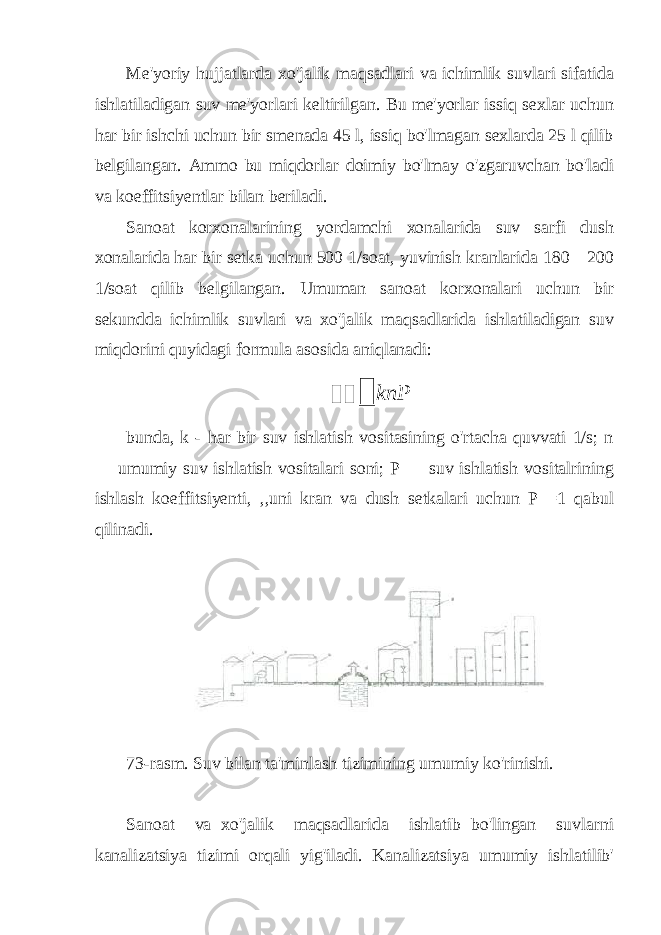 Me&#39;yoriy hujjatlarda xo&#39;jalik maqsadlari va ichimlik suvlari sifatida ishlatiladigan suv me&#39;yorlari keltirilgan. Bu me&#39;yorlar issiq sexlar uchun har bir ishchi uchun bir smenada 45 l, issiq bo&#39;lmagan sexlarda 25 l qilib belgilangan. Ammo bu miqdorlar doimiy bo&#39;lmay o&#39;zgaruvchan bo&#39;ladi va koeffitsiyentlar bilan beriladi. Sanoat korxonalarining yordamchi xonalarida suv sarfi dush xonalarida har bir setka uchun 500 1/soat, yuvinish kranlarida 180—200 1/soat qilib belgilangan. Umuman sanoat korxonalari uchun bir sekundda ichimlik suvlari va xo&#39;jalik maqsadlarida ishlatiladigan suv miqdorini quyidagi formula asosida aniqlanadi:   knP bunda, k - har bir suv ishlatish vositasining o&#39;rtacha quvvati 1/s; n — umumiy suv ishlatish vositalari soni; P — suv ishlatish vositalrining ishlash koeffitsiyenti, ,,uni kran va dush setkalari uchun P =1 qabul qilinadi. 73-rasm. Suv bilan ta&#39;minlash tizimining umumiy ko&#39;rinishi. Sanoat va xo&#39;jalik maqsadlarida ishlatib bo&#39;lingan suvlarni kanalizatsiya tizimi orqali yig&#39;iladi. Kanalizatsiya umumiy ishlatilib&#39; 