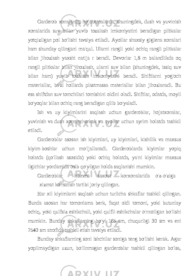 Garderob xonalarda, hojatxonalarda, shuningdek, dush va yuvinish xonalarida suv bilan yuvib tozalash imkoniyatini beradigan plitkalar yotqizilgan pol bo&#39;lishi tavsiya etiladi. Ayollar shaxsiy gigiena xonalari ham shunday qilingani ma&#39;qul. Ularni rangli yoki ochiq rangli plitkalar bilan jihozlash yaxshi natija r beradi. Devorlar 1,8 m balandlikda oq rangli plitkalar bilan jihozlash, ularni suv bilan (shuningdek, issiq suv bilan ham) yuvib tozalash imkoniyatini beradi. Shiftlarni yog&#39;och materiallar, ba&#39;zi hollarda plastmassa materiallar bilan jihozlanadi. Bu esa shiftdan suv tomchilari tomishini oldini oladi. Shiftlar, odatda, moyli bo&#39;yoqlar bilan ochiq rang beradigan qilib bo&#39;yaladi. Ish va uy kiyimlarini saqlash uchun garderoblar, hojatxonalar, yuvinish va dush xonalari erkak va ayollar uchun ayrim holatda tashkil etiladi. Garderoblar asosan ish kiyimlari, uy kiyimlari, kishilik va maxsus kiyim-boshlar uchun mo&#39;ljallanadi. Garderoblarda kiyimlar yopiq holatda (qo&#39;llash asosida) yoki ochiq holatda, ya&#39;ni kiyimlar maxsus ilgichlar yordamida osib qo&#39;yilgan holda saqlanishi mumkin. Garderoblar hamma sanoat korxonalarida o&#39;z-o&#39;ziga xizmat ko&#39;rsatish tartibi joriy qilingan. Har xil kiyimlarni saqlash uchun turlicha shkaflar tashkil qilingan. Bunda asosan har tomonlama berk, faqat oldi tomoni, yoki butunlay ochiq, yoki qulfsiz eshikchali, yoki qulfli eshikchalar o&#39;rnatilgan bo&#39;lishi mumkin. Bunday shkaflarning bo&#39;yi 165 sm, chuqurligi 30 sm va eni 2540 sm atrofida tashkil etish tavsiya etiladi. Bunday shkaflarning soni ishchilar soniga teng bo&#39;lishi kerak. Agar yopilmaydigan uzun, bo&#39;linmagan garderoblar tashkil qilingan bo&#39;lsa, 