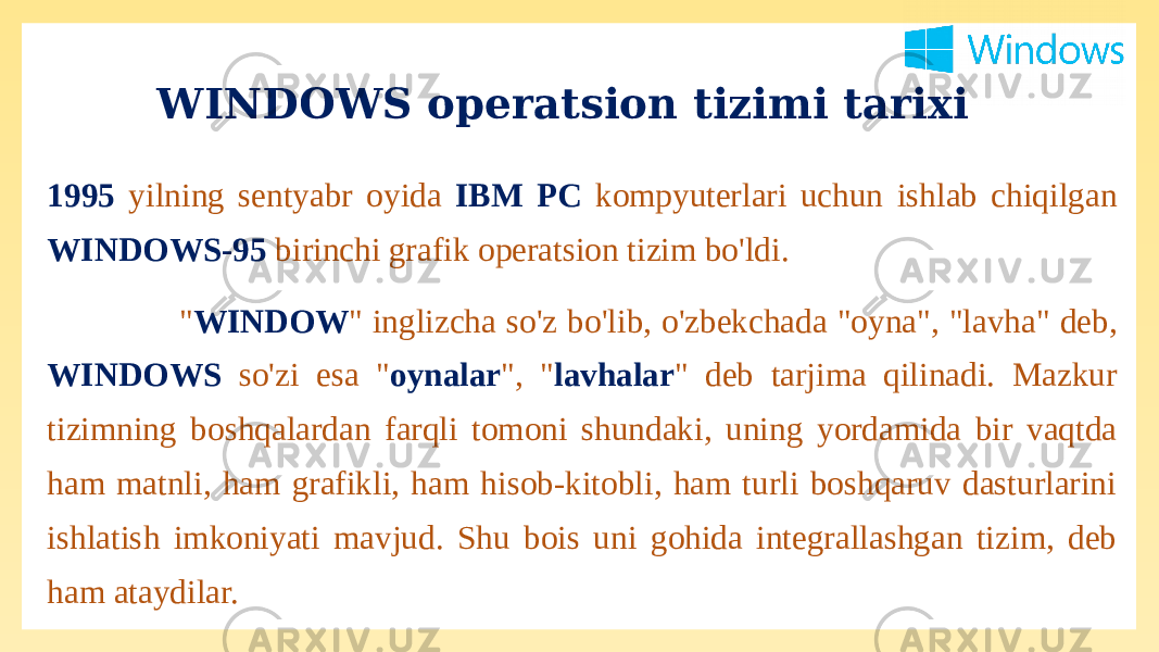 1995 yilning sentyabr oyida IBM PC kompyuterlari uchun ishlab chiqilgan WINDOWS-95 birinchi grafik operatsion tizim bo&#39;ldi. &#34; WINDOW &#34; inglizcha so&#39;z bo&#39;lib, o&#39;zbekchada &#34;oyna&#34;, &#34;lavha&#34; deb, WINDOWS so&#39;zi esa &#34; oynalar &#34;, &#34; lavhalar &#34; deb tarjima qilinadi. Mazkur tizimning boshqalardan farqli tomoni shundaki, uning yordamida bir vaqtda ham matnli, ham grafikli, ham hisob-kitobli, ham turli boshqaruv dasturlarini ishlatish imkoniyati mavjud. Shu bois uni gohida integrallashgan tizim, deb ham ataydilar. WINDOWS operatsion tizimi tarixi 