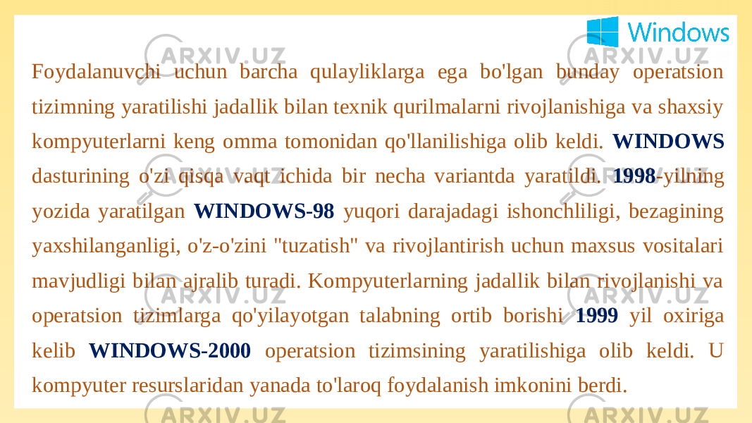 Foydalanuvchi uchun barcha qulayliklarga ega bo&#39;lgan bunday operatsion tizimning yaratilishi jadallik bilan texnik qurilmalarni rivojlanishiga va shaxsiy kompyuterlarni keng omma tomonidan qo&#39;llanilishiga olib keldi. WINDOWS dasturining o&#39;zi qisqa vaqt ichida bir necha variantda yaratildi. 1998 -yilning yozida yaratilgan WINDOWS-98 yuqori darajadagi ishonchliligi, bezagining yaxshilanganligi, o&#39;z-o&#39;zini &#34;tuzatish&#34; va rivojlantirish uchun maxsus vositalari mavjudligi bilan ajralib turadi. Kompyuterlarning jadallik bilan rivojlanishi va operatsion tizimlarga qo&#39;yilayotgan talabning ortib borishi 1999 yil oxiriga kelib WINDOWS-2000 operatsion tizimsining yaratilishiga olib keldi. U kompyuter resurslaridan yanada to&#39;laroq foydalanish imkonini berdi. 