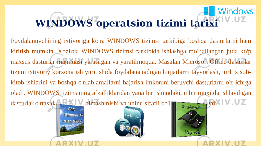 Foydalanuvchining ixtiyoriga ko&#39;ra WINDOWS tizimsi tarkibiga boshqa dasturlarni ham kiritish mumkin. Xozirda WINDOWS tizimsi tarkibida ishlashga mo&#39;ljallangan juda ko&#39;p maxsus dasturlar majmuasi yaratilgan va yaratilmoqda. Masalan Microsoft Office dasturlar tizimi ixtiyoriy korxona ish yuritishida foydalananadigan hujjatlarni tayyorlash, turli xisob- kitob ishlarini va boshqa o&#39;nlab amallarni bajarish imkonini beruvchi dasturlarni o&#39;z ichiga oladi. WINDOWS tizimsining afzalliklaridan yana biri shundaki, u bir muxitda ishlaydigan dasturlar o&#39;rtasida ma`lumot almashinishi va uning sifatli bo&#39;lishini ta`minlaydi. WINDOWS operatsion tizimi tarixi 