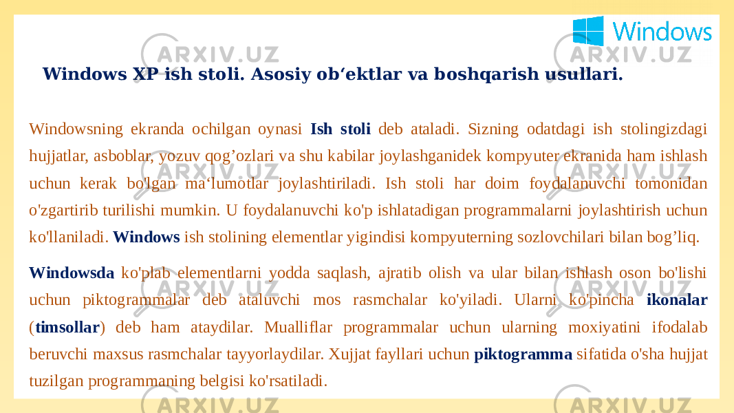 Windows XP ish stoli. Asosiy ob‘ektlar va boshqarish usullari. Windowsning ekranda ochilgan oynasi Ish stoli deb ataladi. Sizning odatdagi ish stolingizdagi hujjatlar, asboblar, yozuv qog’ozlari va shu kabilar joylashganidek kompyuter ekranida ham ishlash uchun kerak bo&#39;lgan ma‘lumotlar joylashtiriladi. Ish stoli har doim foydalanuvchi tomonidan o&#39;zgartirib turilishi mumkin. U foydalanuvchi ko&#39;p ishlatadigan programmalarni joylashtirish uchun ko&#39;llaniladi. Windows ish stolining elementlar yigindisi kompyuterning sozlovchilari bilan bog’liq. Windowsda ko&#39;plab elementlarni yodda saqlash, ajratib olish va ular bilan ishlash oson bo&#39;lishi uchun piktogrammalar deb ataluvchi mos rasmchalar ko&#39;yiladi. Ularni ko&#39;pincha ikonalar ( timsollar ) deb ham ataydilar. Mualliflar programmalar uchun ularning moxiyatini ifodalab beruvchi maxsus rasmchalar tayyorlaydilar. Xujjat fayllari uchun piktogramma sifatida o&#39;sha hujjat tuzilgan programmaning belgisi ko&#39;rsatiladi. 
