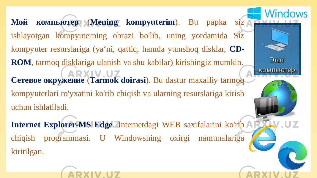 Мой компьютер ( Mening kompyuterim ). Bu papka siz ishlayotgan kompyuterning obrazi bo&#39;lib, uning yordamida Siz kompyuter resurslariga (ya‘ni, qattiq, hamda yumshoq disklar, CD- ROM , tarmoq disklariga ulanish va shu kabilar) kirishingiz mumkin. Сетевое окружение ( Tarmok doirasi ). Bu dastur maxalliy tarmoq kompyuterlari ro&#39;yxatini ko&#39;rib chiqish va ularning resurslariga kirish uchun ishlatiladi. Internet Explorer-MS Edge . Internetdagi WEB saxifalarini ko&#39;rib chiqish programmasi. U Windowsning oxirgi namunalariga kiritilgan. 