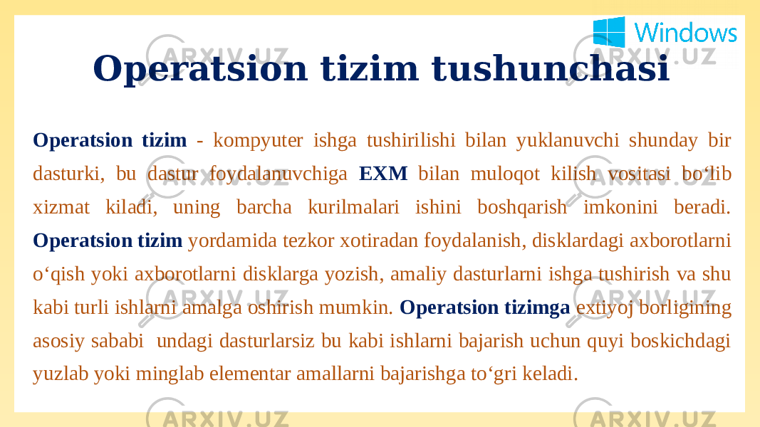 Operatsion tizim tushunchasi Operatsion tizim - kompyuter ishga tushirilishi bilan yuklanuvchi shunday bir dasturki, bu dastur foydalanuvchiga EXM bilan muloqot kilish vositasi bo‘lib xizmat kiladi, uning barcha kurilmalari ishini boshqarish imkonini beradi. Operatsion tizim yordamida tezkor xotiradan foydalanish, disklardagi axborotlarni o‘qish yoki axborotlarni disklarga yozish, amaliy dasturlarni ishga tushirish va shu kabi turli ishlarni amalga oshirish mumkin. Operatsion tizimga extiyoj borligining asosiy sababi undagi dasturlarsiz bu kabi ishlarni bajarish uchun quyi boskichdagi yuzlab yoki minglab elementar amallarni bajarishga to‘gri keladi. 