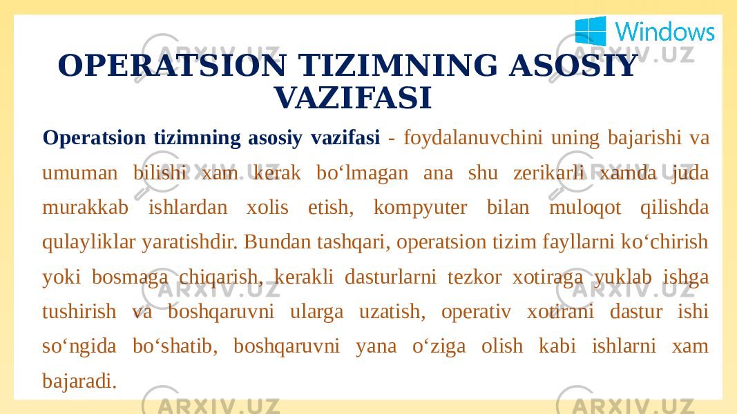 OPERATSION TIZIMNING ASOSIY VAZIFASI Operatsion tizimning asosiy vazifasi - foydalanuvchini uning bajarishi va umuman bilishi xam kerak bo‘lmagan ana shu zerikarli xamda juda murakkab ishlardan xolis etish, kompyuter bilan muloqot qilishda qulayliklar yaratishdir. Bundan tashqari, operatsion tizim fayllarni ko‘chirish yoki bosmaga chiqarish, kerakli dasturlarni tezkor xotiraga yuklab ishga tushirish va boshqaruvni ularga uzatish, operativ xotirani dastur ishi so‘ngida bo‘shatib, boshqaruvni yana o‘ziga olish kabi ishlarni xam bajaradi. 