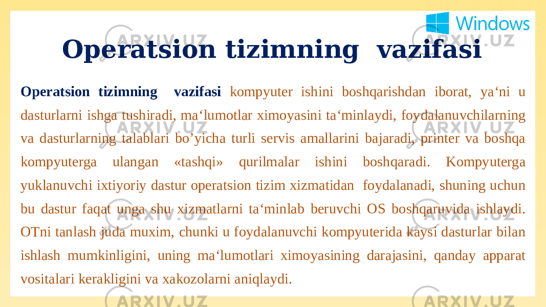 Operatsion tizimning vazifasi Operatsion tizimning vazifasi kompyuter ishini boshqarishdan iborat, ya‘ni u dasturlarni ishga tushiradi, ma‘lumotlar ximoyasini ta‘minlaydi, foydalanuvchilarning va dasturlarning talablari bo’yicha turli servis amallarini bajaradi, printer va boshqa kompyuterga ulangan «tashqi» qurilmalar ishini boshqaradi. Kompyuterga yuklanuvchi ixtiyoriy dastur operatsion tizim xizmatidan foydalanadi, shuning uchun bu dastur faqat unga shu xizmatlarni ta‘minlab beruvchi OS boshqaruvida ishlaydi. OTni tanlash juda muxim, chunki u foydalanuvchi kompyuterida kaysi dasturlar bilan ishlash mumkinligini, uning ma‘lumotlari ximoyasining darajasini, qanday apparat vositalari kerakligini va xakozolarni aniqlaydi. 