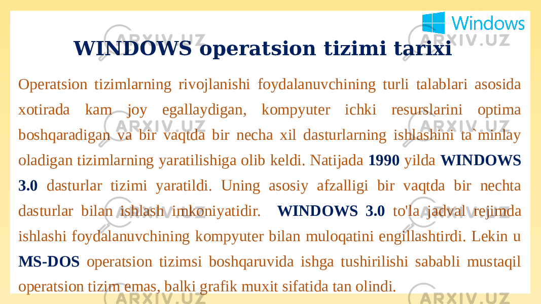WINDOWS operatsion tizimi tarixi Operatsion tizimlarning rivojlanishi foydalanuvchining turli talablari asosida xotirada kam joy egallaydigan, kompyuter ichki resurslarini optima boshqaradigan va bir vaqtda bir necha xil dasturlarning ishlashini ta`minlay oladigan tizimlarning yaratilishiga olib keldi. Natijada 1990 yilda WINDOWS 3.0 dasturlar tizimi yaratildi. Uning asosiy afzalligi bir vaqtda bir nechta dasturlar bilan ishlash imkoniyatidir. WINDOWS 3.0 to&#39;la jadval rejimda ishlashi foydalanuvchining kompyuter bilan muloqatini engillashtirdi. Lekin u MS-DOS operatsion tizimsi boshqaruvida ishga tushirilishi sababli mustaqil operatsion tizim emas, balki grafik muxit sifatida tan olindi. 