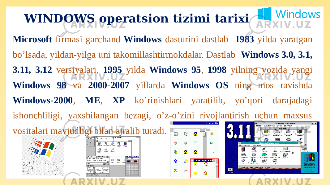 WINDOWS operatsion tizimi tarixi Microsoft firmasi garchand Windows dasturini dastlab 1983 yilda yaratgan bo’lsada, yildan-yilga uni takomillashtirmokdalar. Dastlab Windows 3.0, 3.1, 3.11, 3.12 versiyalari, 1995 yilda Windows 95 , 1998 yilning yozida yangi Windows 98 va 2000-2007 yillarda Windows OS ning mos ravishda Windows-2000 , ME , XP ko’rinishlari yaratilib, yo’qori darajadagi ishonchliligi, yaxshilangan bezagi, o’z-o’zini rivojlantirish uchun maxsus vositalari mavjudligi bilan ajralib turadi. 