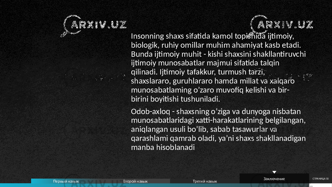 Insonning shaxs sifatida kamol topishida ijtimoiy, biologik, ruhiy omillar muhim ahamiyat kasb etadi. Bunda ijtimoiy muhit - kishi shaxsini shakllantiruvchi ijtimoiy munosabatlar majmui sifatida talqin qilinadi. Ijtimoiy tafakkur, turmush tarzi, shaxslararo, guruhlararo hamda millat va xalqaro munosabatlaming o’zaro muvofiq kelishi va bir- birini boyitishi tushuniladi. Odob-axloq - shaxsning o’ziga va dunyoga nisbatan munosabatlaridagi xatti-harakatlarining belgilangan, aniqlangan usuli bo’lib, sabab tasawurlar va qarashlami qamrab oladi, ya’ni shaxs shakllanadigan manba hisoblanadi СТРАНИЦА 10 Первый навык Второй навык Третий навык Заключение 